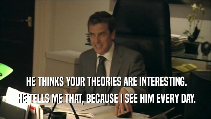  HE THINKS YOUR THEORIES ARE INTERESTING.  HE TELLS ME THAT, BECAUSE I SEE HIM EVERY DAY. 