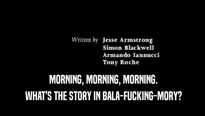  MORNING, MORNING, MORNING.  WHAT'S THE STORY IN BALA-FUCKING-MORY? 