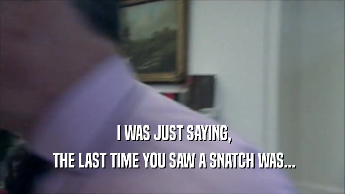  I WAS JUST SAYING,  THE LAST TIME YOU SAW A SNATCH WAS... 