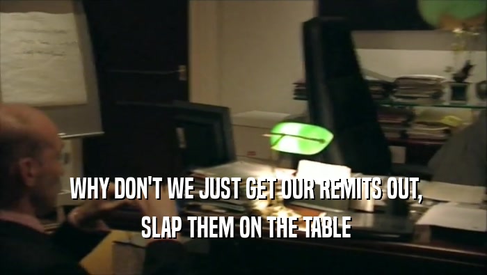  WHY DON'T WE JUST GET OUR REMITS OUT,  SLAP THEM ON THE TABLE 