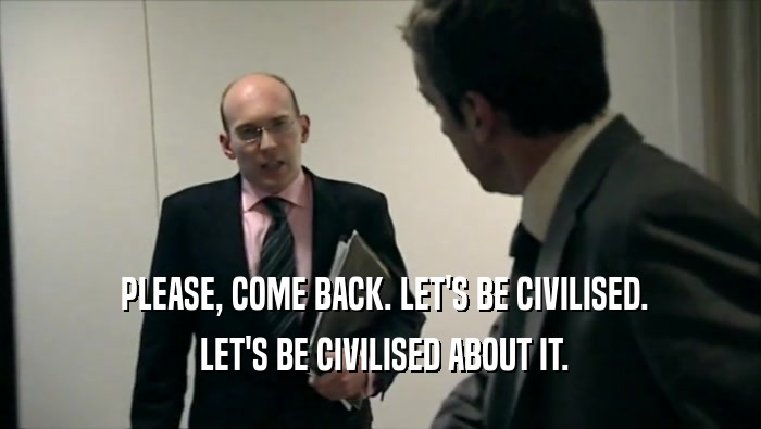  PLEASE, COME BACK. LET'S BE CIVILISED.
  LET'S BE CIVILISED ABOUT IT.
 