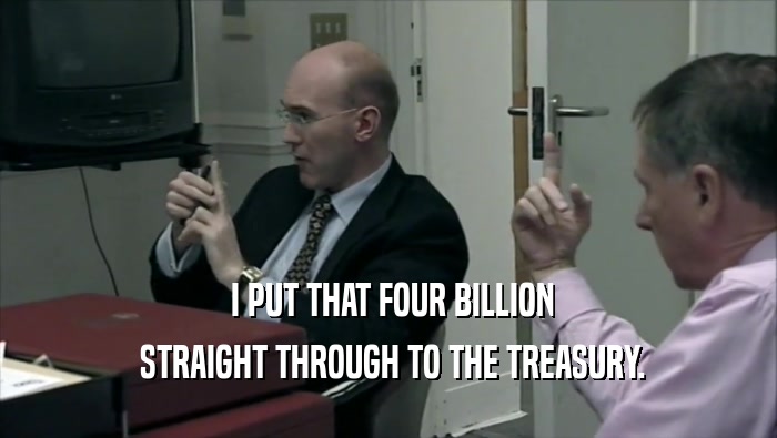  I PUT THAT FOUR BILLION  STRAIGHT THROUGH TO THE TREASURY. 