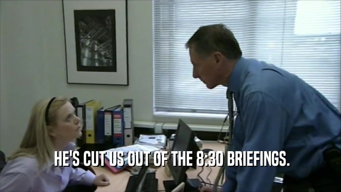  HE'S CUT US OUT OF THE 8:30 BRIEFINGS.  