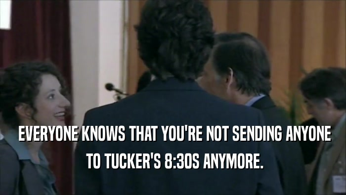  EVERYONE KNOWS THAT YOU'RE NOT SENDING ANYONE  TO TUCKER'S 8:30S ANYMORE. 
