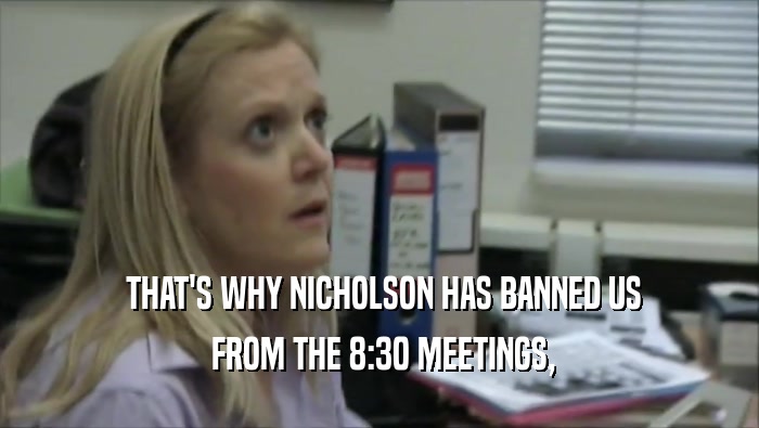  THAT'S WHY NICHOLSON HAS BANNED US  FROM THE 8:30 MEETINGS, 