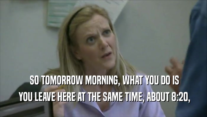  SO TOMORROW MORNING, WHAT YOU DO IS  YOU LEAVE HERE AT THE SAME TIME, ABOUT 8:20, 