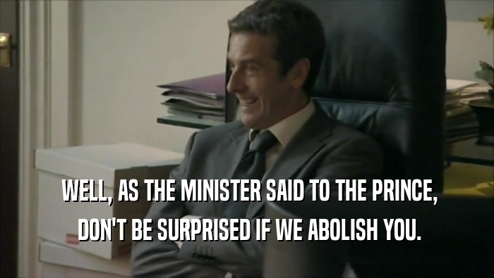  WELL, AS THE MINISTER SAID TO THE PRINCE,  DON'T BE SURPRISED IF WE ABOLISH YOU. 