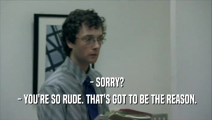  - SORRY?  - YOU'RE SO RUDE. THAT'S GOT TO BE THE REASON. 