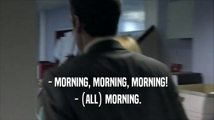  - MORNING, MORNING, MORNING!
  - (ALL) MORNING.
 