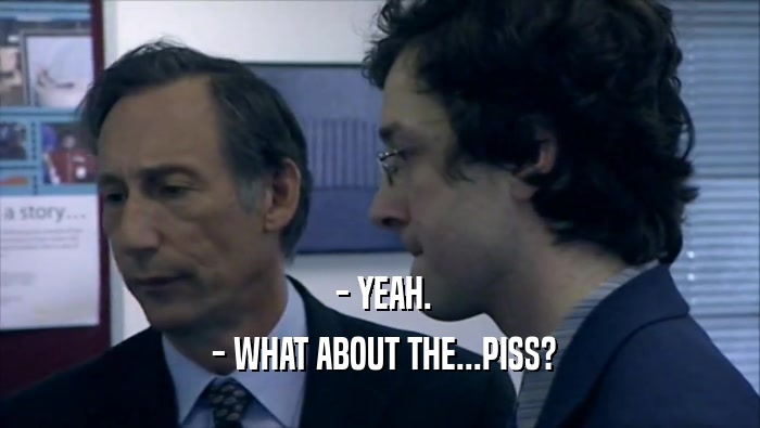  - YEAH.  - WHAT ABOUT THE...PISS? 