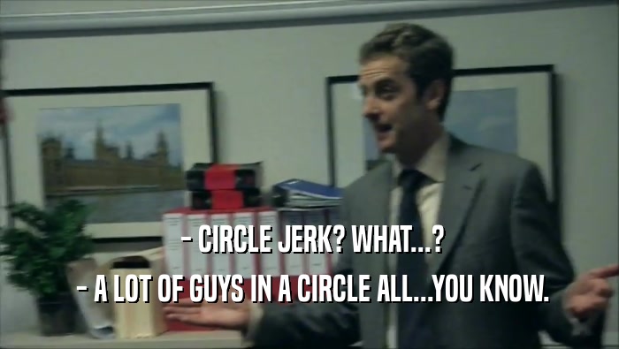  - CIRCLE JERK? WHAT...?
  - A LOT OF GUYS IN A CIRCLE ALL...YOU KNOW.
 
