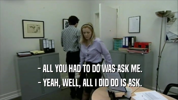  - ALL YOU HAD TO DO WAS ASK ME.  - YEAH, WELL, ALL I DID DO IS ASK. 