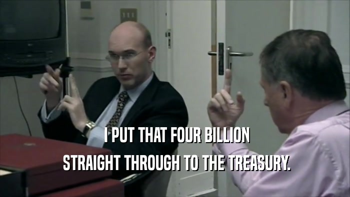  I PUT THAT FOUR BILLION  STRAIGHT THROUGH TO THE TREASURY. 