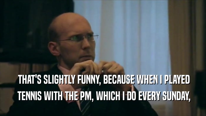 THAT'S SLIGHTLY FUNNY, BECAUSE WHEN I PLAYED  TENNIS WITH THE PM, WHICH I DO EVERY SUNDAY, 