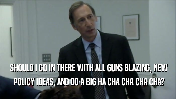  SHOULD I GO IN THERE WITH ALL GUNS BLAZING, NEW  POLICY IDEAS, AND DO A BIG HA CHA CHA CHA CHA? 