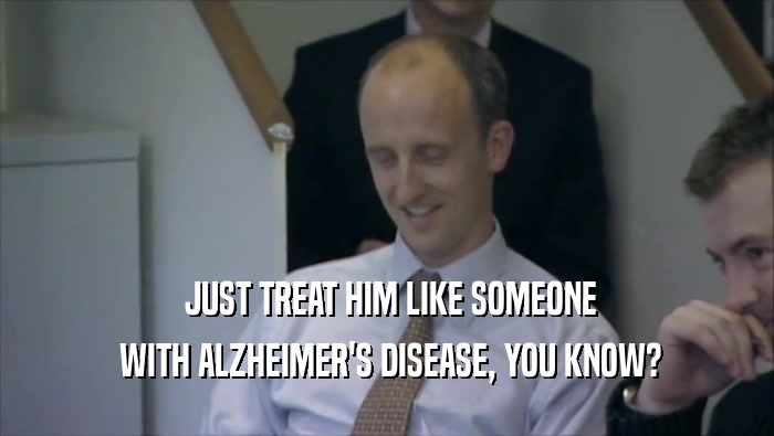  JUST TREAT HIM LIKE SOMEONE  WITH ALZHEIMER'S DISEASE, YOU KNOW? 