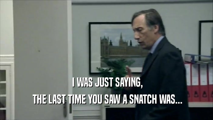  I WAS JUST SAYING,  THE LAST TIME YOU SAW A SNATCH WAS... 