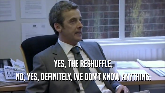  YES, THE RESHUFFLE.  NO, YES, DEFINITELY, WE DON'T KNOW ANYTHING. 