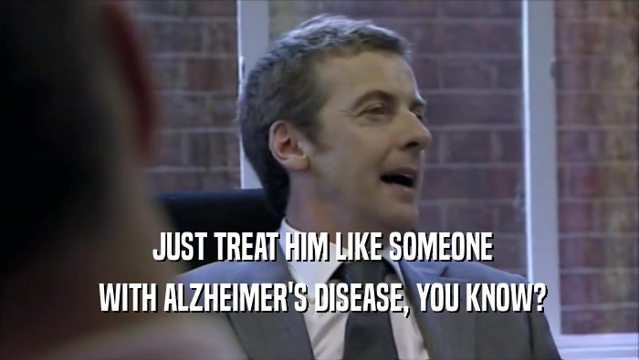  JUST TREAT HIM LIKE SOMEONE  WITH ALZHEIMER'S DISEASE, YOU KNOW? 