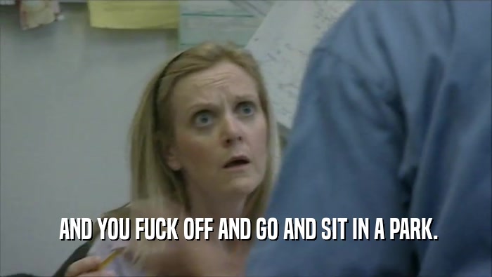  AND YOU FUCK OFF AND GO AND SIT IN A PARK.  