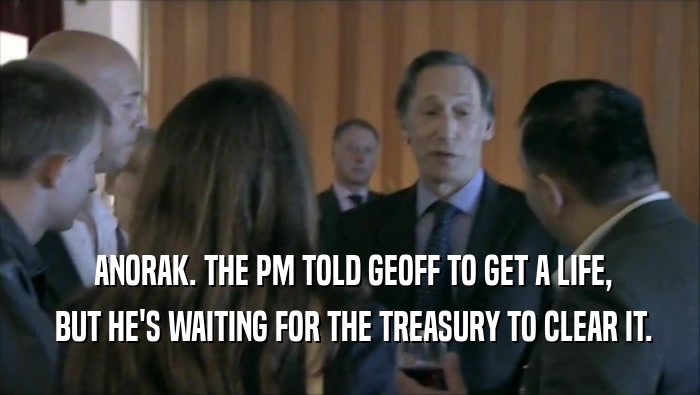  ANORAK. THE PM TOLD GEOFF TO GET A LIFE,  BUT HE'S WAITING FOR THE TREASURY TO CLEAR IT. 