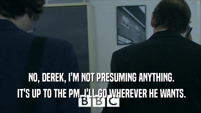  NO, DEREK, I'M NOT PRESUMING ANYTHING.  IT'S UP TO THE PM. I'LL GO WHEREVER HE WANTS. 