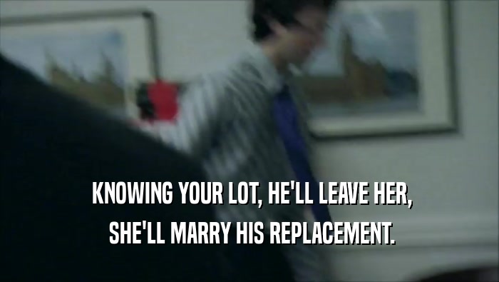  KNOWING YOUR LOT, HE'LL LEAVE HER,  SHE'LL MARRY HIS REPLACEMENT. 