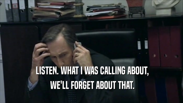  LISTEN. WHAT I WAS CALLING ABOUT,  WE'LL FORGET ABOUT THAT. 