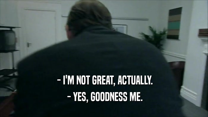  - I'M NOT GREAT, ACTUALLY.  - YES, GOODNESS ME. 