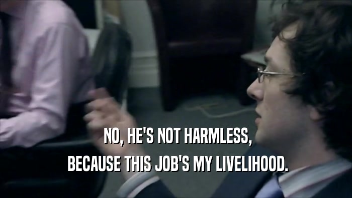 NO, HE'S NOT HARMLESS,  BECAUSE THIS JOB'S MY LIVELIHOOD. 
