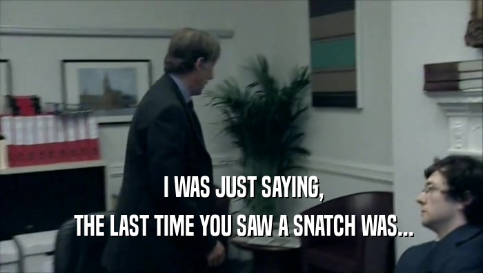  I WAS JUST SAYING,  THE LAST TIME YOU SAW A SNATCH WAS... 