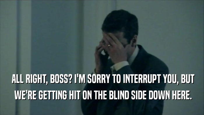  ALL RIGHT, BOSS? I'M SORRY TO INTERRUPT YOU, BUT  WE'RE GETTING HIT ON THE BLIND SIDE DOWN HERE. 