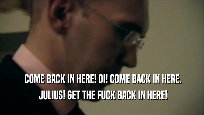  COME BACK IN HERE! OI! COME BACK IN HERE.  JULIUS! GET THE FUCK BACK IN HERE! 