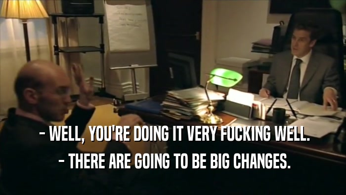  - WELL, YOU'RE DOING IT VERY FUCKING WELL.  - THERE ARE GOING TO BE BIG CHANGES. 
