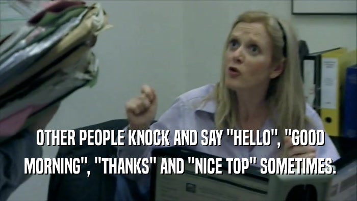  OTHER PEOPLE KNOCK AND SAY ''HELLO'', ''GOOD  MORNING'', ''THANKS'' AND ''NICE TOP'' SOMETIMES. 
