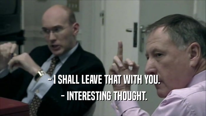  - I SHALL LEAVE THAT WITH YOU.  - INTERESTING THOUGHT. 