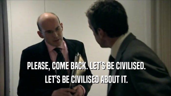  PLEASE, COME BACK. LET'S BE CIVILISED.  LET'S BE CIVILISED ABOUT IT. 
