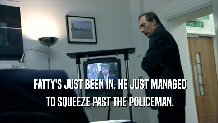  FATTY'S JUST BEEN IN. HE JUST MANAGED  TO SQUEEZE PAST THE POLICEMAN. 