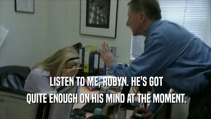  LISTEN TO ME, ROBYN. HE'S GOT  QUITE ENOUGH ON HIS MIND AT THE MOMENT. 