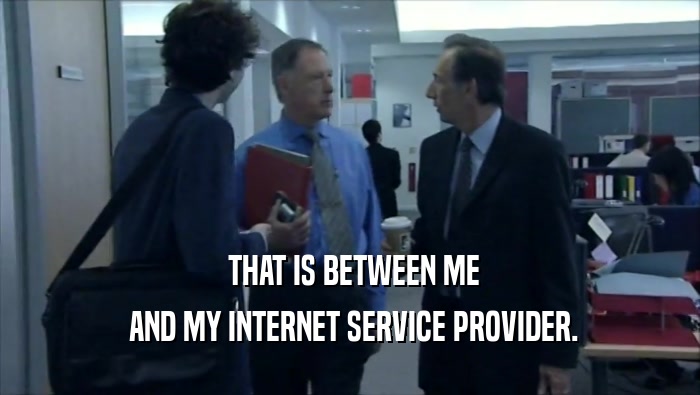  THAT IS BETWEEN ME  AND MY INTERNET SERVICE PROVIDER. 