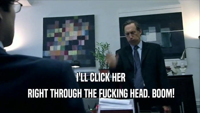  I'LL CLICK HER  RIGHT THROUGH THE FUCKING HEAD. BOOM! 