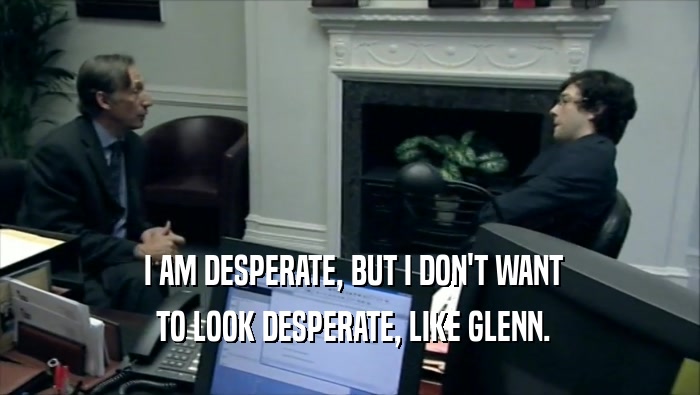  I AM DESPERATE, BUT I DON'T WANT  TO LOOK DESPERATE, LIKE GLENN. 