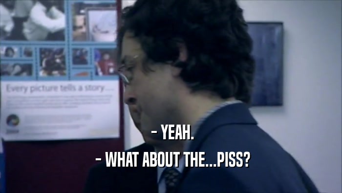  - YEAH.  - WHAT ABOUT THE...PISS? 