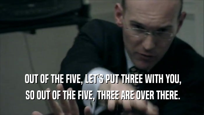 OUT OF THE FIVE, LET'S PUT THREE WITH YOU,  SO OUT OF THE FIVE, THREE ARE OVER THERE. 