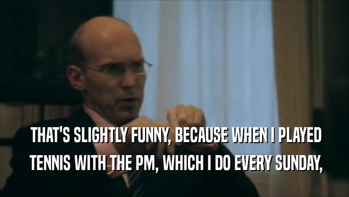  THAT'S SLIGHTLY FUNNY, BECAUSE WHEN I PLAYED  TENNIS WITH THE PM, WHICH I DO EVERY SUNDAY, 