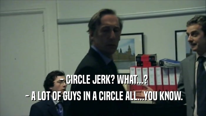  - CIRCLE JERK? WHAT...?
  - A LOT OF GUYS IN A CIRCLE ALL...YOU KNOW.
 