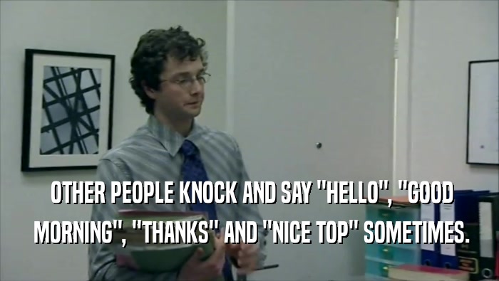 OTHER PEOPLE KNOCK AND SAY ''HELLO'', ''GOOD  MORNING'', ''THANKS'' AND ''NICE TOP'' SOMETIMES. 