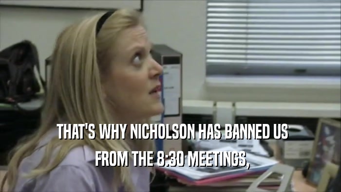  THAT'S WHY NICHOLSON HAS BANNED US  FROM THE 8:30 MEETINGS, 