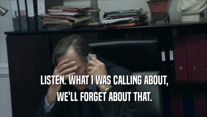  LISTEN. WHAT I WAS CALLING ABOUT,  WE'LL FORGET ABOUT THAT. 
