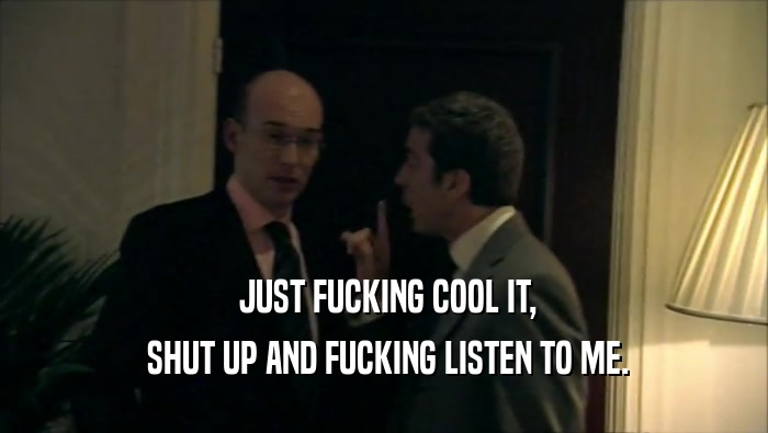  JUST FUCKING COOL IT,  SHUT UP AND FUCKING LISTEN TO ME. 